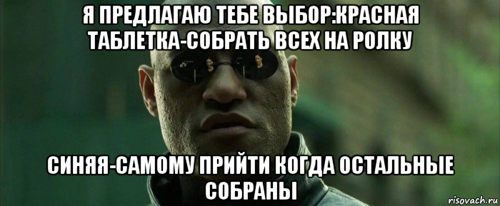 я предлагаю тебе выбор:красная таблетка-собрать всех на ролку синяя-самому прийти когда остальные собраны