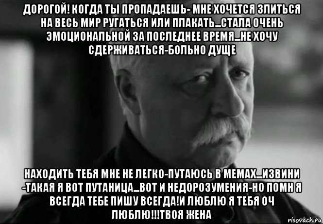 дорогой! когда ты пропадаешь- мне хочется злиться на весь мир ругаться или плакать...стала очень эмоциональной за последнее время...не хочу сдерживаться-больно дуще находить тебя мне не легко-путаюсь в мемах...извини -такая я вот путаница...вот и недорозумения-но помн я всегда тебе пишу всегда!и люблю я тебя оч люблю!!!твоя жена, Мем Не расстраивай Леонида Аркадьевича