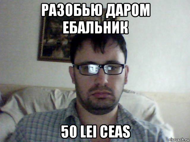 разобью даром ебальник 50 lei ceas