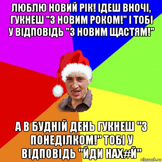 люблю новий рік! ідеш вночі, гукнеш "з новим роком!" і тобі у відповідь "з новим щастям!" а в будній день гукнеш "з понеділком!" тобі у відповідь "йди нах#й"