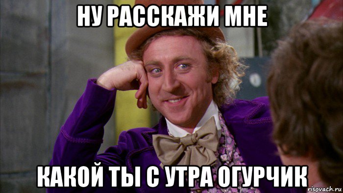 ну расскажи мне какой ты с утра огурчик, Мем Ну давай расскажи (Вилли Вонка)