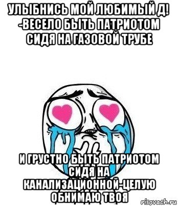 улыбнись мой любимый д! -весело быть патриотом сидя на газовой трубе и грустно быть патриотом сидя на канализационной-целую обнимаю твоя, Мем Влюбленный