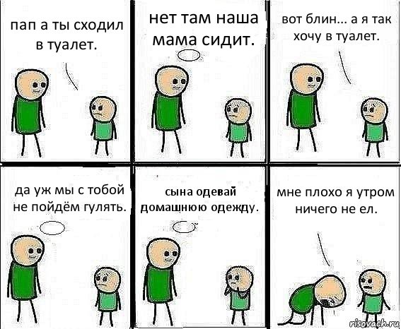 пап а ты сходил в туалет. нет там наша мама сидит. вот блин... а я так хочу в туалет. да уж мы с тобой не пойдём гулять. сына одевай домашнюю одежду. мне плохо я утром ничего не ел.