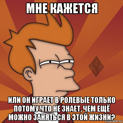 мне кажется или он играет в ролевые только потому что не знает, чем ещё можно заняться в этой жизни?