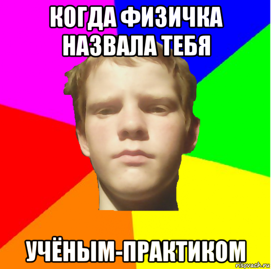 когда физичка назвала тебя учёным-практиком