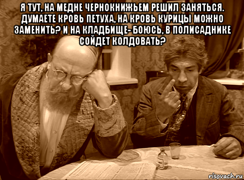 я тут, на медне чернокнижьем решил заняться. думаете кровь петуха, на кровь курицы можно заменить? и на кладбище- боюсь, в полисаднике сойдет колдовать? 