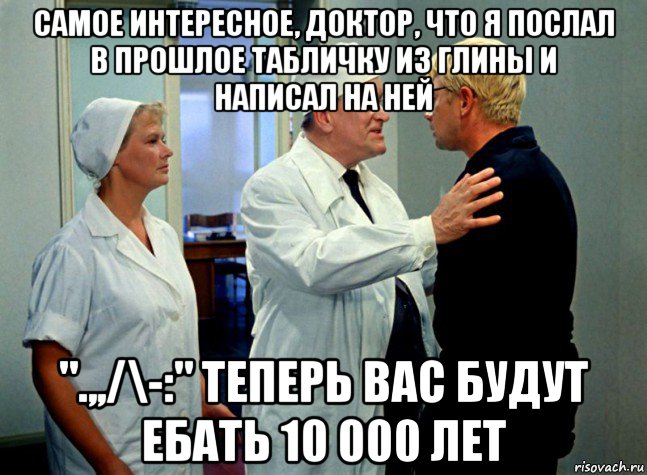 самое интересное, доктор, что я послал в прошлое табличку из глины и написал на ней ".,,/\-:" теперь вас будут ебать 10 000 лет