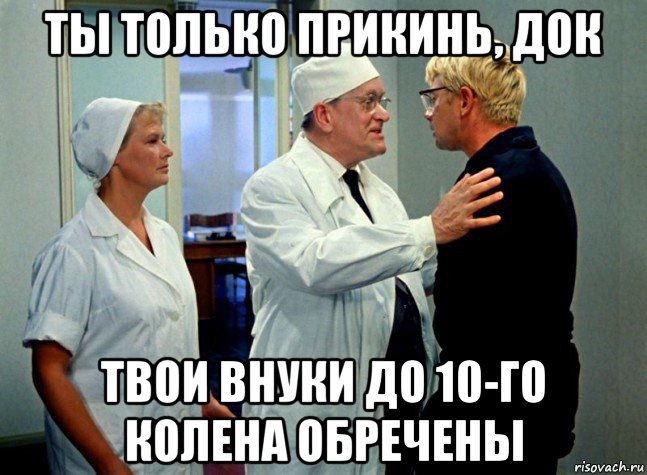 ты только прикинь, док твои внуки до 10-го колена обречены