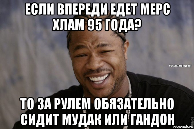 если впереди едет мерс хлам 95 года? то за рулем обязательно сидит мудак или гандон