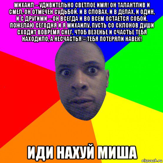 михаил – удивительно светлое имя! он талантлив и смел, он отмечен судьбой. и в словах, и в делах, и один, и с другими – он всегда и во всем остается собой. пожелаю сегодня и я михаилу, пусть со склонов души сходит вовремя снег, чтоб везенье и счастье тебя находило, а несчастья – тебя потеряли навек! иди нахуй миша, Мем  Типичный Негр