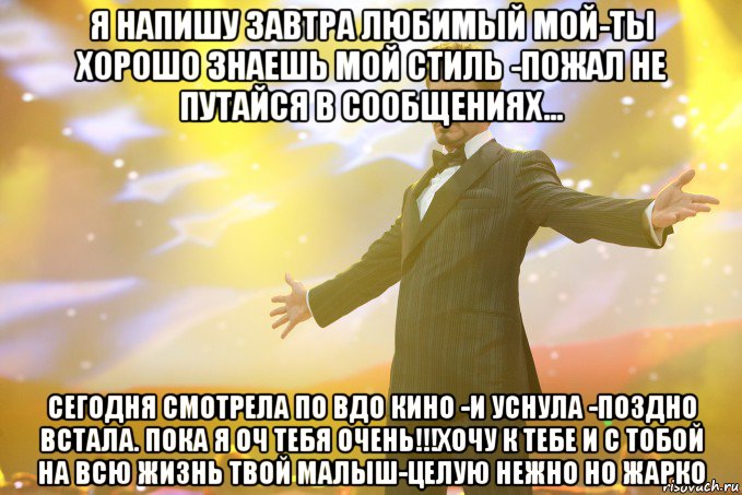 я напишу завтра любимый мой-ты хорошо знаешь мой стиль -пожал не путайся в сообщениях... сегодня смотрела по вдо кино -и уснула -поздно встала. пока я оч тебя очень!!!хочу к тебе и с тобой на всю жизнь твой малыш-целую нежно но жарко, Мем Тони Старк (Роберт Дауни младший)