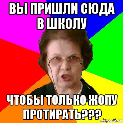 вы пришли сюда в школу чтобы только жопу протирать???, Мем Типичная училка