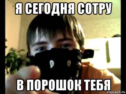 я сегодня сотру в порошок тебя
