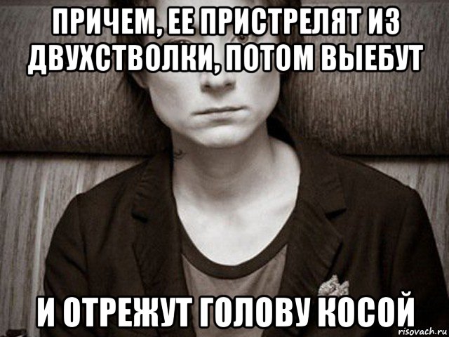 причем, ее пристрелят из двухстволки, потом выебут и отрежут голову косой