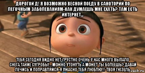 дорогой д! я возможно весной поеду в саноторий по легочным заболеваниям-как думаешь мне ехать? там есть интернет... тебя сегодня видно нет-грустно очень-у нас много выпало снега.такие сугробы!...можно утонуть а может ты болеешь? давай лечись и поправляйся-я ужасно тебя люблю!!! твоя гюзель, Мем    Агнес Грю