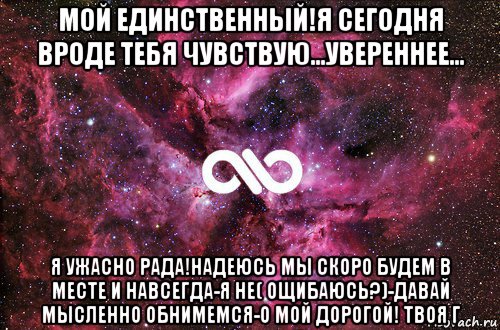 мой единственный!я сегодня вроде тебя чувствую...увереннее... я ужасно рада!надеюсь мы скоро будем в месте и навсегда-я не( ощибаюсь?)-давай мысленно обнимемся-о мой дорогой! твоя г, Мем офигенно