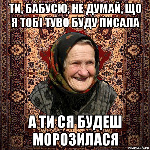 ти, бабусю, не думай, що я тобі туво буду писала а ти ся будеш морозилася