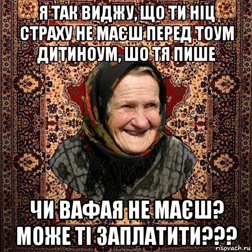 я так виджу, що ти ніц страху не маєш перед тоум дитиноум, шо тя пише чи вафая не маєш? може ті заплатити???