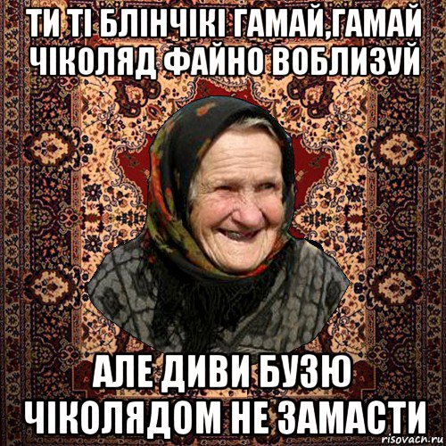 ти ті блінчікі гамай,гамай чіколяд файно воблизуй але диви бузю чіколядом не замасти