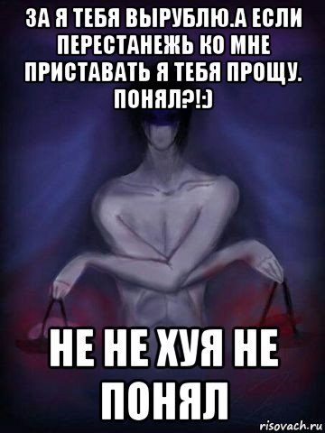 за я тебя вырублю.а если перестанежь ко мне приставать я тебя прощу. понял?!:) не не хуя не понял