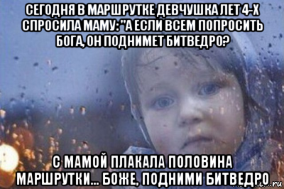 сегодня в маршрутке девчушка лет 4-х спросила маму: "а если всем попросить бога, он поднимет битведро? с мамой плакала половина маршрутки… боже, подними битведро