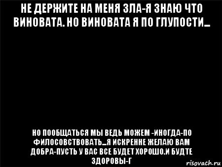 не держите на меня зла-я знаю что виновата. но виновата я по глупости... но пообщаться мы ведь можем -иногда-по филосовствовать...я искренне желаю вам добра-пусть у вас все будет хорошо.и будте здоровы-г, Мем Черный фон