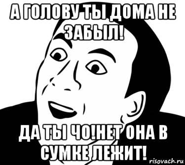 а голову ты дома не забыл! да ты чо!нет она в сумке лежит!