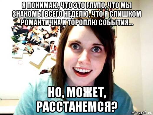 я понимаю, что это глупо, что мы знакомы всего неделю, что я слишком романтична и тороплю события... но, может, расстанемся?