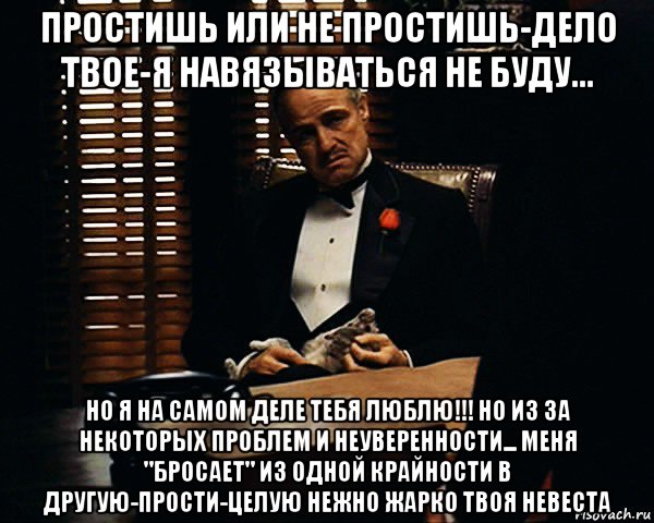 простишь или не простишь-дело твое-я навязываться не буду... но я на самом деле тебя люблю!!! но из за некоторых проблем и неуверенности... меня "бросает" из одной крайности в другую-прости-целую нежно жарко твоя невеста, Мем Дон Вито Корлеоне