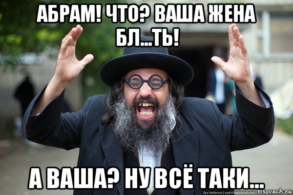 абрам! что? ваша жена бл...ть! а ваша? ну всё таки...