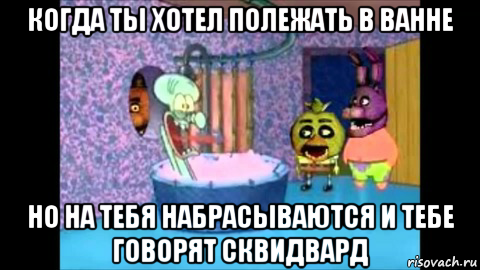 когда ты хотел полежать в ванне но на тебя набрасываются и тебе говорят сквидвард