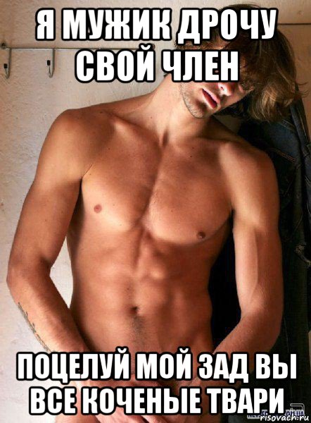 я мужик дрочу свой член поцелуй мой зад вы все коченые твари