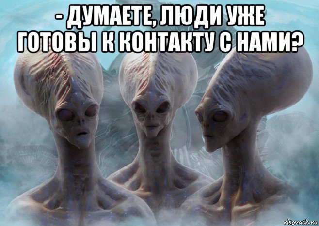 - думаете, люди уже готовы к контакту с нами? 