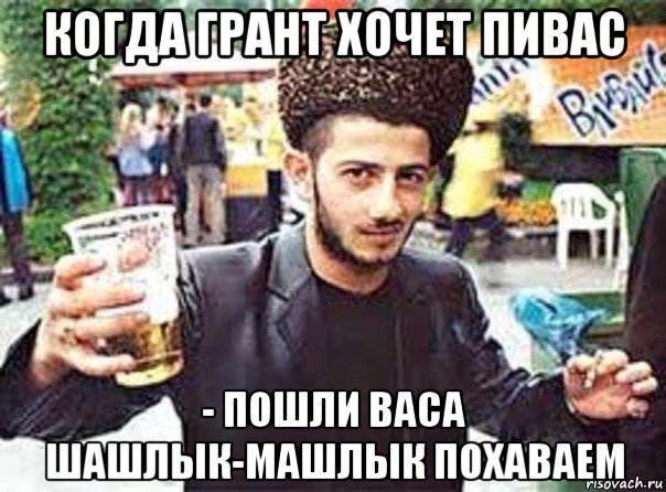 когда грант хочет пивас - пошли васа шашлык-машлык похаваем