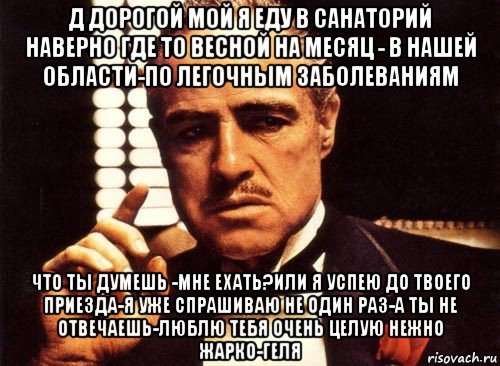 д дорогой мой я еду в санаторий наверно где то весной на месяц - в нашей области-по легочным заболеваниям что ты думешь -мне ехать?или я успею до твоего приезда-я уже спрашиваю не один раз-а ты не отвечаешь-люблю тебя очень целую нежно жарко-геля, Мем крестный отец