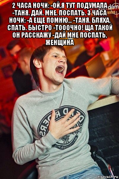 2 часа ночи: -ой,я тут подумала -таня. дай. мне. поспать. 3 часа ночи: -а еще помню... -таня. бляха. спать. быстро -тооочно! ща такой он расскажу -дай мне поспать, женщина 