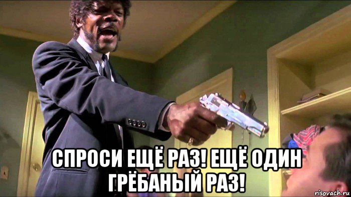  спроси ещё раз! ещё один грёбаный раз!