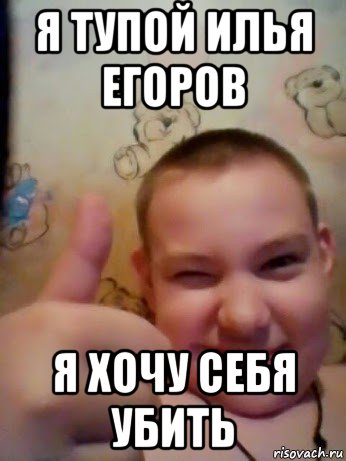 я тупой илья егоров я хочу себя убить