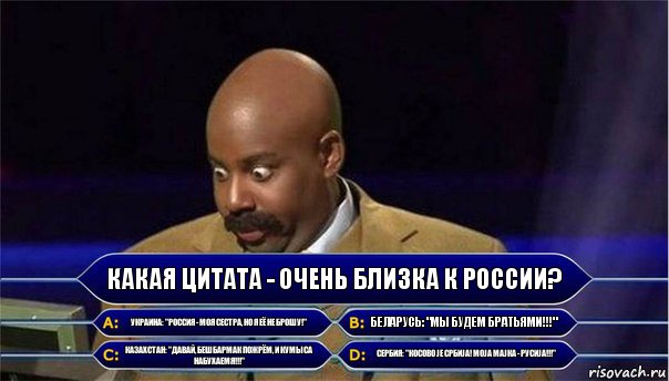 Какая цитата - очень близка к России? Украина: "Россия - моя сестра, но я её не брошу!" Беларусь: "Мы будем братьями!!!" Казахстан: "Давай, бешбармак пожрём, и кумыса набухаемя!!!" Сербия: "Косово је Србија! Моја мајка - Русиjа!!!"