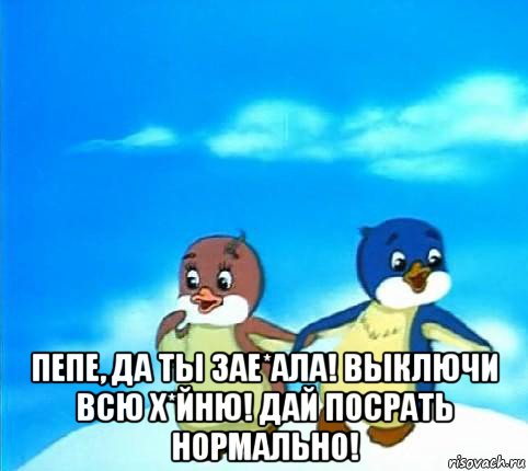  пепе, да ты зае*ала! выключи всю х*йню! дай посрать нормально!