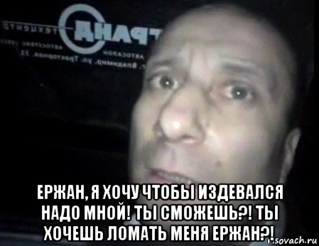  ержан, я хочу чтобы издевался надо мной! ты сможешь?! ты хочешь ломать меня ержан?!