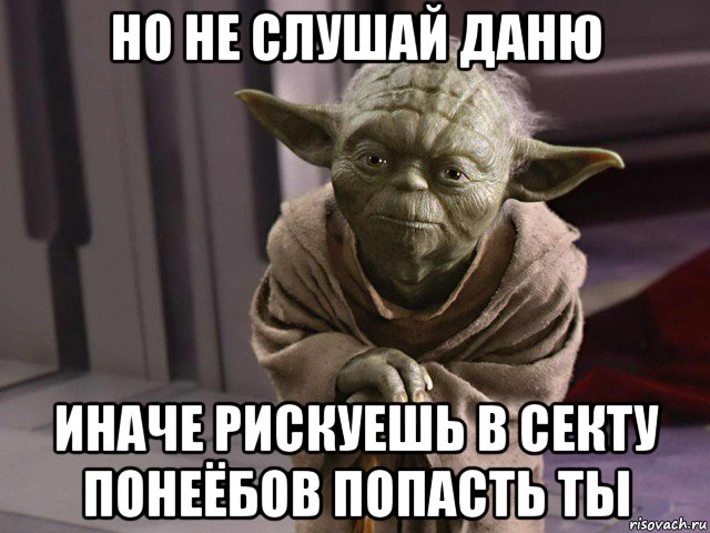 но не слушай даню иначе рискуешь в секту понеёбов попасть ты