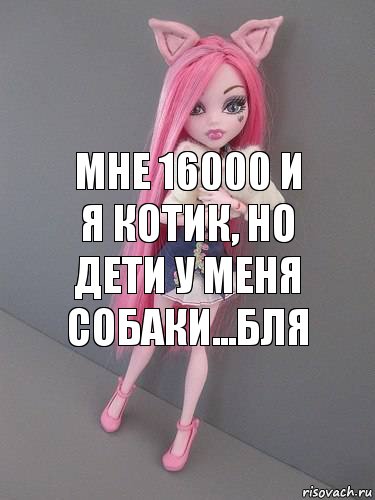 Мне 16000 и я Котик, но дети у меня собаки...Бля