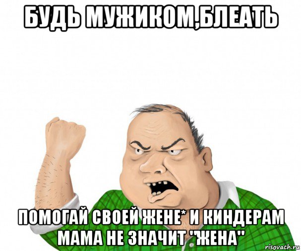 будь мужиком,блеать помогай своей жене* и киндерам мама не значит "жена", Мем мужик