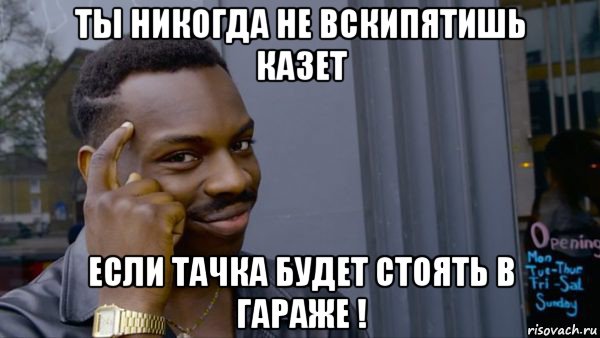ты никогда не вскипятишь казет если тачка будет стоять в гараже !