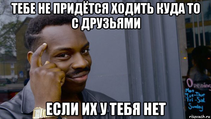 тебе не придётся ходить куда то с друзьями если их у тебя нет