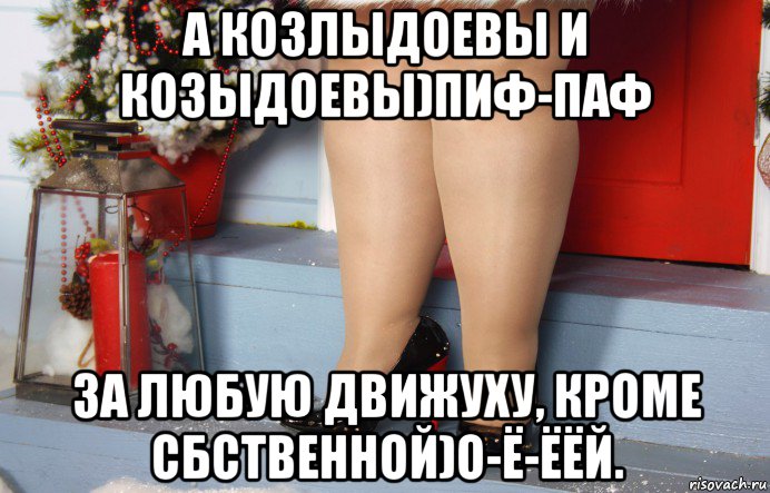 а козлыдоевы и козыдоевы)пиф-паф за любую движуху, кроме сбственной)о-ё-ёёй.