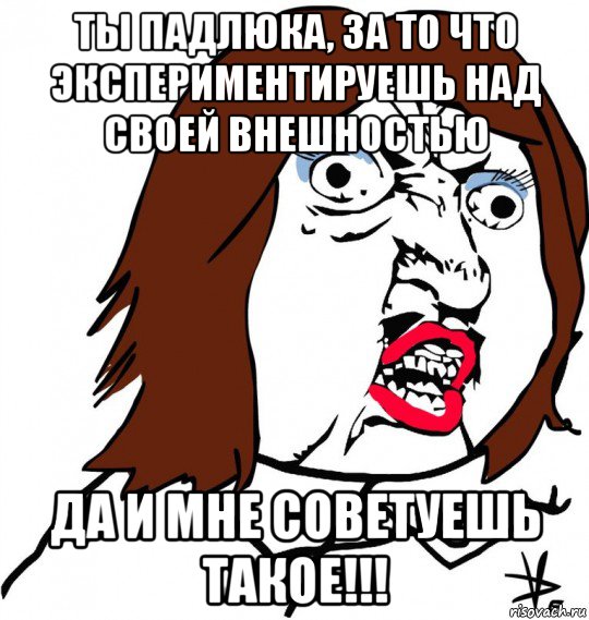 ты падлюка, за то что экспериментируешь над своей внешностью да и мне советуешь такое!!!, Мем Ну почему (девушка)