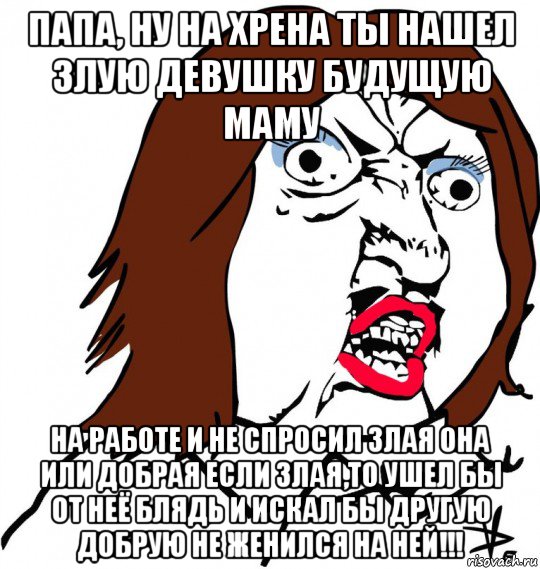 папа, ну на хрена ты нашел злую девушку будущую маму на работе и не спросил злая она или добрая если злая,то ушел бы от неё блядь и искал бы другую добрую не женился на ней!!!, Мем Ну почему (девушка)