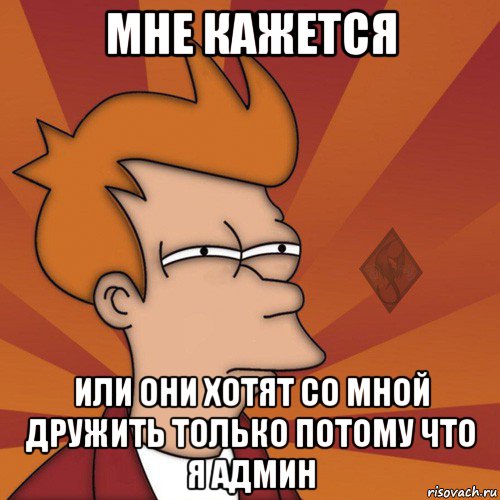 мне кажется или они хотят со мной дружить только потому что я админ